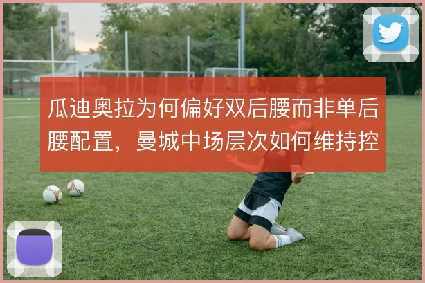 瓜迪奥拉为何偏好双后腰而非单后腰配置,曼城中场层次如何维持控制力