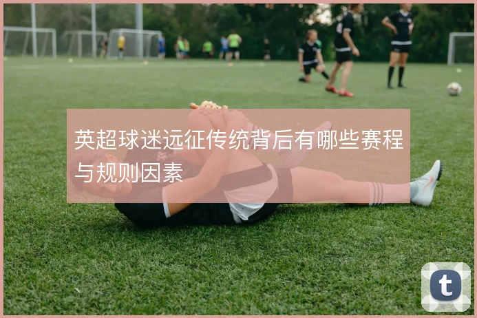 英超球迷远征传统背后有哪些赛程与规则因素