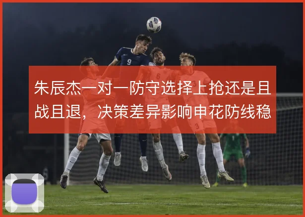 朱辰杰一对一防守选择上抢还是且战且退，决策差异影响申花防线稳定性