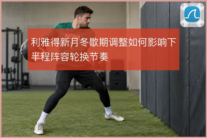 利雅得新月冬歇期调整如何影响下半程阵容轮换节奏
