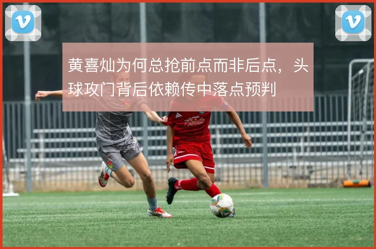 黄喜灿为何总抢前点而非后点,头球攻门背后依赖传中落点预判