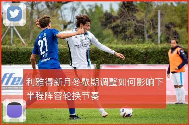利雅得新月冬歇期调整如何影响下半程阵容轮换节奏