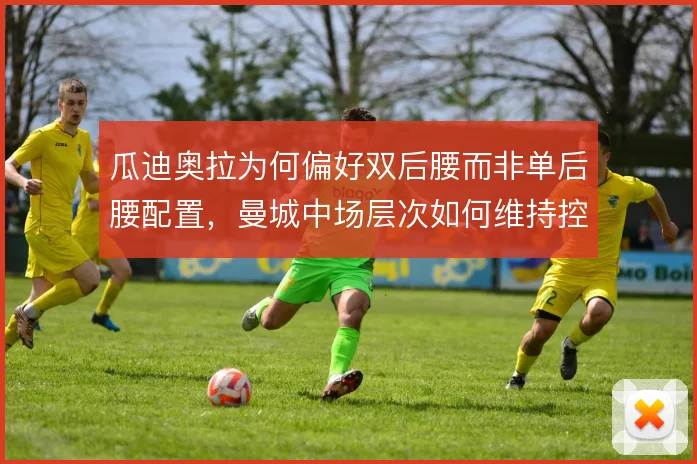 瓜迪奥拉为何偏好双后腰而非单后腰配置,曼城中场层次如何维持控制力